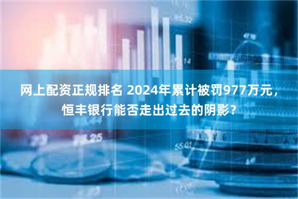 网上配资正规排名 2024年累计被罚977万元，恒丰银行能否走出过去的阴影？