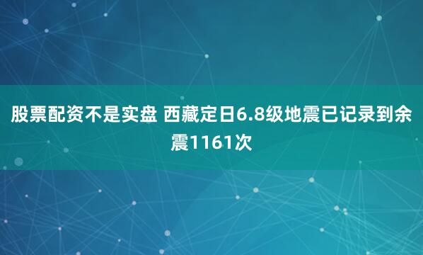 股票配资不是实盘 西藏定日6.8级地震已记录到余震1161次