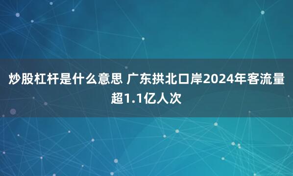 炒股杠杆是什么意思 广东拱北口岸2024年客流量超1.1亿人次