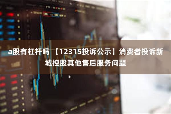 a股有杠杆吗 【12315投诉公示】消费者投诉新城控股其他售后服务问题