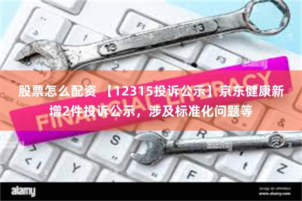 股票怎么配资 【12315投诉公示】京东健康新增2件投诉公示，涉及标准化问题等