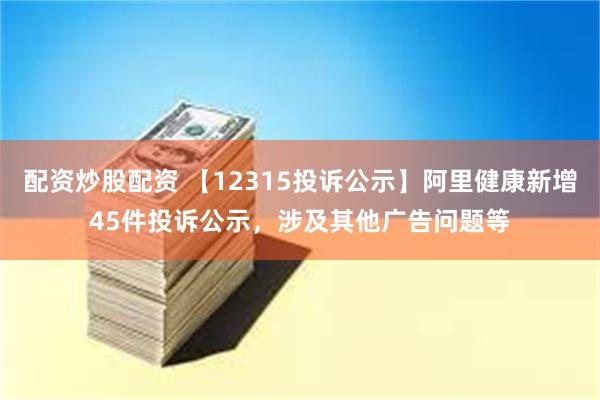 配资炒股配资 【12315投诉公示】阿里健康新增45件投诉公示，涉及其他广告问题等