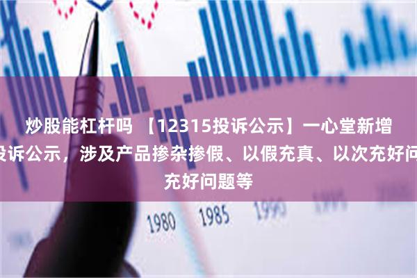 炒股能杠杆吗 【12315投诉公示】一心堂新增2件投诉公示，涉及产品掺杂掺假、以假充真、以次充好问题等