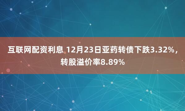 互联网配资利息 12月23日亚药转债下跌3.32%，转股溢价率8.89%