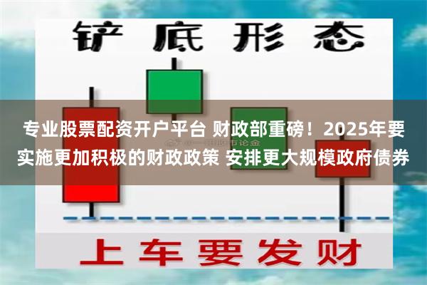 专业股票配资开户平台 财政部重磅！2025年要实施更加积极的财政政策 安排更大规模政府债券