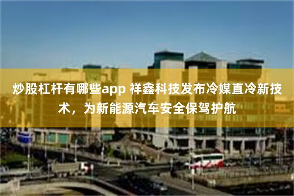 炒股杠杆有哪些app 祥鑫科技发布冷媒直冷新技术，为新能源汽车安全保驾护航