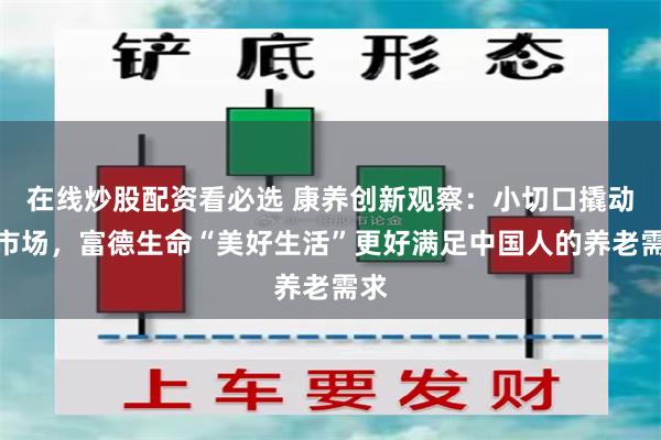 在线炒股配资看必选 康养创新观察：小切口撬动大市场，富德生命“美好生活”更好满足中国人的养老需求