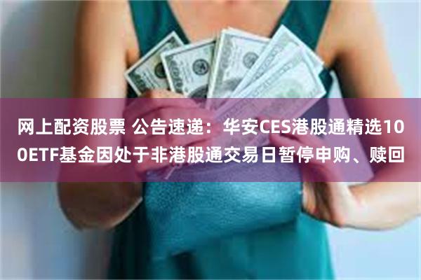 网上配资股票 公告速递：华安CES港股通精选100ETF基金因处于非港股通交易日暂停申购、赎回