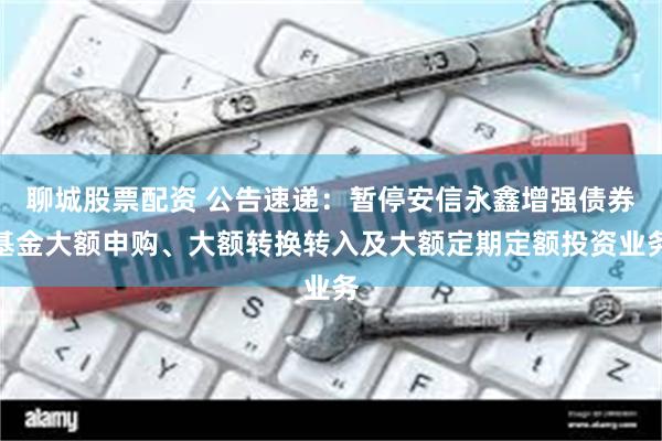 聊城股票配资 公告速递：暂停安信永鑫增强债券基金大额申购、大额转换转入及大额定期定额投资业务