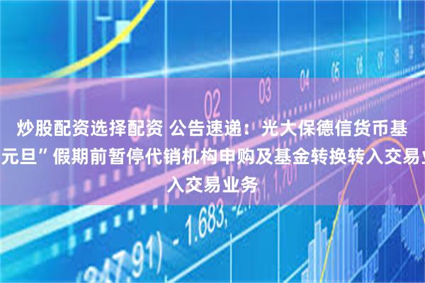 炒股配资选择配资 公告速递：光大保德信货币基金“元旦”假期前暂停代销机构申购及基金转换转入交易业务