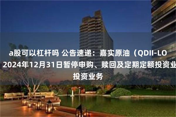 a股可以杠杆吗 公告速递：嘉实原油（QDII-LOF）2024年12月31日暂停申购、赎回及定期定额投资业务