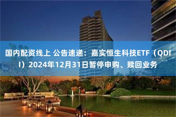 国内配资线上 公告速递：嘉实恒生科技ETF（QDII）2024年12月31日暂停申购、赎回业务