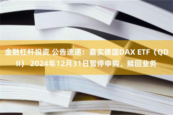 金融杠杆投资 公告速递：嘉实德国DAX ETF（QDII） 2024年12月31日暂停申购、赎回业务