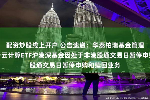 配资炒股线上开户 公告速递：华泰柏瑞基金管理有限公司关于云计算ETF沪港深基金因处于非港股通交易日暂停申购和赎回业务