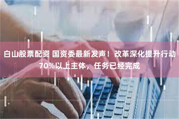 白山股票配资 国资委最新发声！改革深化提升行动70%以上主体，任务已经完成