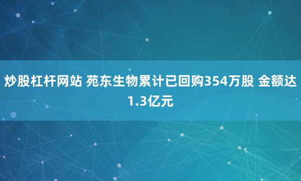 炒股杠杆网站 苑东生物累计已回购354万股 金额达1.3亿元