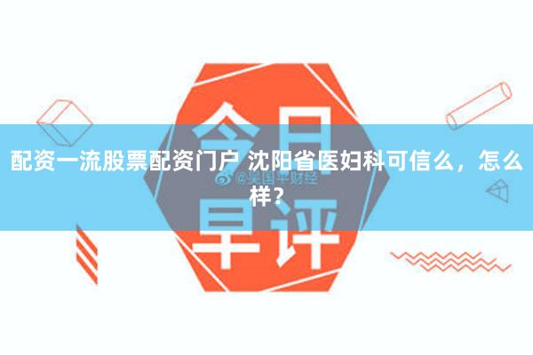 配资一流股票配资门户 沈阳省医妇科可信么，怎么样？