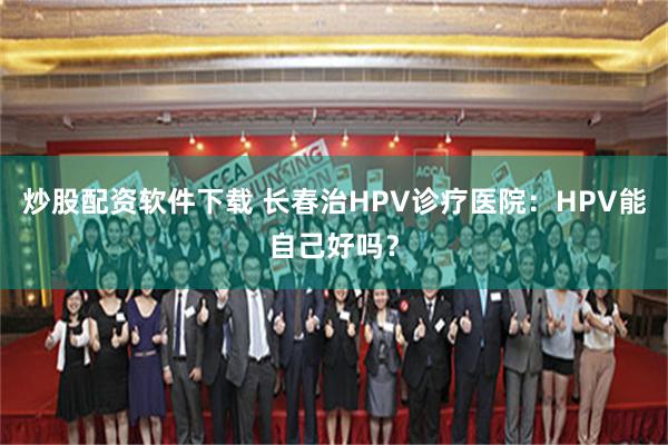 炒股配资软件下载 长春治HPV诊疗医院：HPV能自己好吗？