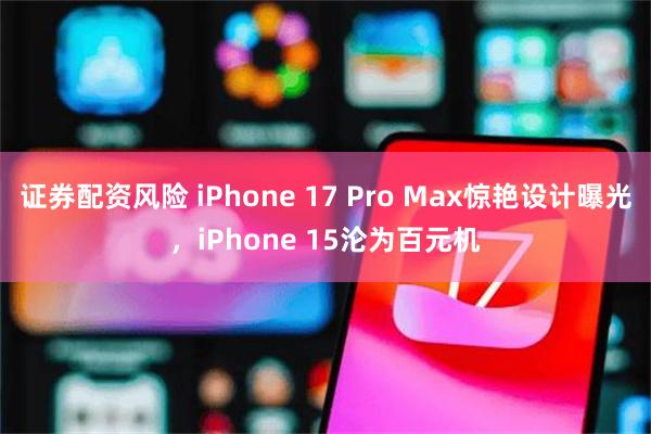 证券配资风险 iPhone 17 Pro Max惊艳设计曝光，iPhone 15沦为百元机