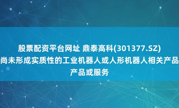 股票配资平台网址 鼎泰高科(301377.SZ)：目前尚未形成实质性的工业机器人或人形机器人相关产品或服务