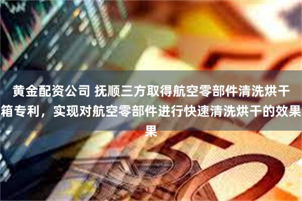 黄金配资公司 抚顺三方取得航空零部件清洗烘干箱专利，实现对航空零部件进行快速清洗烘干的效果