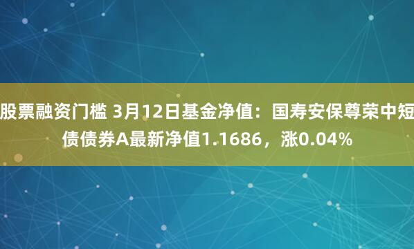 股票融资门槛 3月12日基金净值：国寿安保尊荣中短债债券A最新净值1.1686，涨0.04%