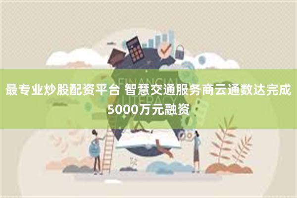 最专业炒股配资平台 智慧交通服务商云通数达完成5000万元融资