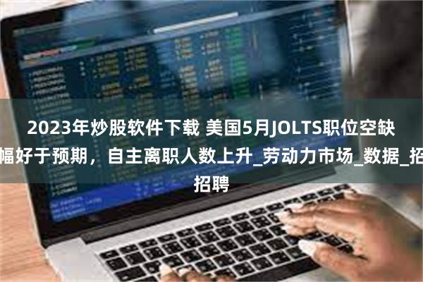 2023年炒股软件下载 美国5月JOLTS职位空缺大幅好于预期，自主离职人数上升_劳动力市场_数据_招聘