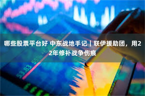 哪些股票平台好 中东战地手记|联伊援助团,用22年修补战争伤痕